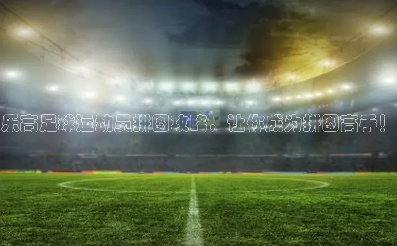 j9九游会官网-真人游戏第一品牌百度集团乐高足球运动员拼图攻略，让你成为拼图高手！