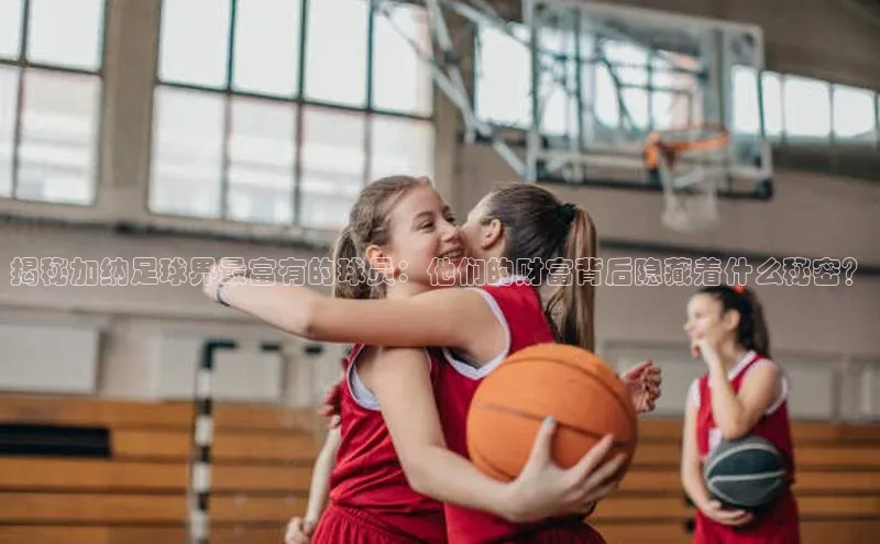 ag九游会j9官方网站j9百度人工翻译揭秘加纳足球界最富有的球员：他们的财富背后隐藏着什么秘密？