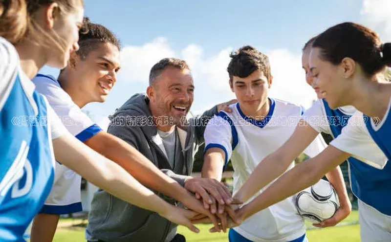 j9九游会官网真人游戏第一品牌蓝色光标《揭秘欧洲足球运动员的精彩故事：他们在球场上的表现如何引领足球风潮？》