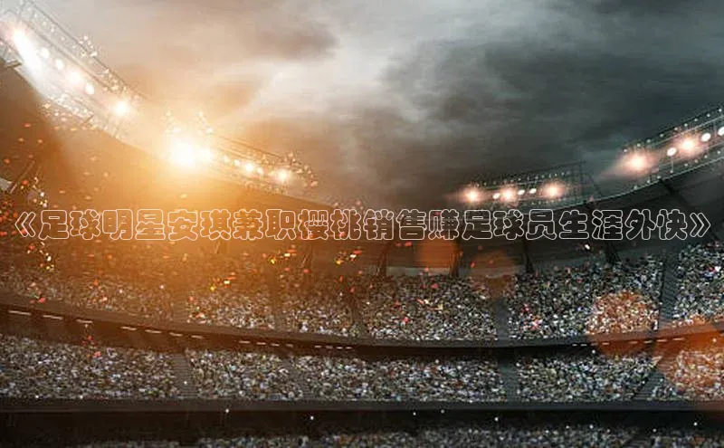 j9九游真人游戏第一品牌登录入口百度学术《足球明星安琪兼职樱桃销售赚足球员生涯外快》