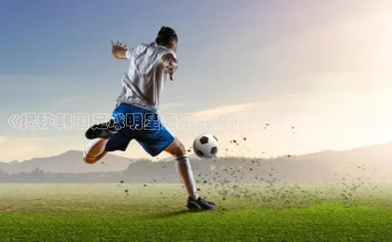 九游官网首页登录入口ARGA公司《揭秘韩国足球明星妻子的身份，一窥幕后生活》