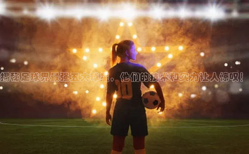 ag九游会j9官方网站j9百度人工翻译揭秘足球界最强五大球星，他们的技术和实力让人惊叹！