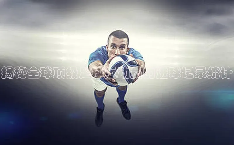 九游登录福石控股揭秘全球顶级足球运动员的进球记录统计