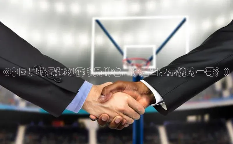 九游官网首页登录入口普信公司《中国足球最强现役球员排名，谁是当之无愧的一哥？》