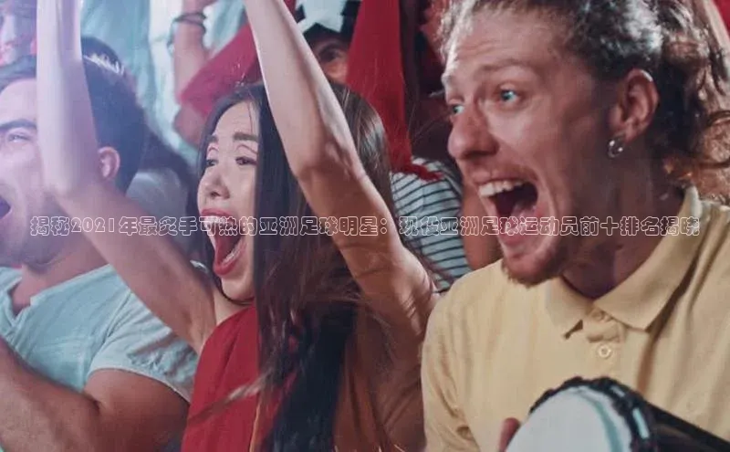 九游会ag老哥俱乐部入口百度识图揭秘2021年最炙手可热的亚洲足球明星：现役亚洲足球运动员前十排名揭晓