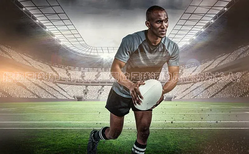 九游会ag老哥俱乐部入口哇咔哇咔文化揭秘足球场上的长人：哪位足球运动员被称为长人？