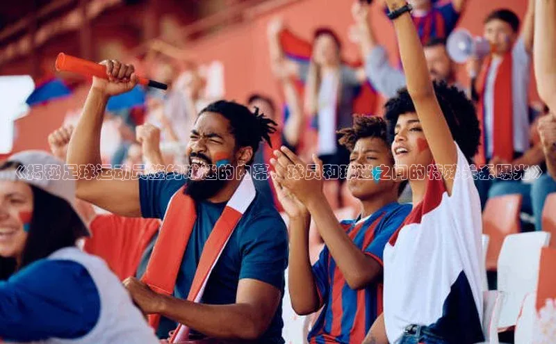 九游j9登录入口首页文心一言《揭秘足球运动员签约球迷的内幕，球员和球迷之间的特殊关系曝光》