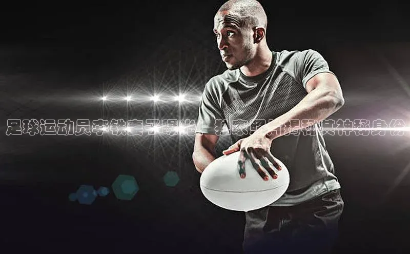 j9九游会国际站官方网站百度众测足球运动员李铁妻子曝光！独家照片揭秘其神秘身份