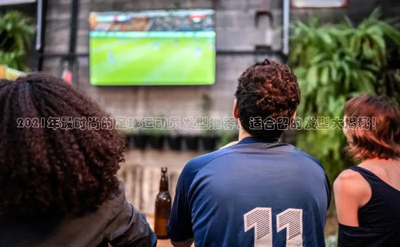 j9九游会真人第一品牌荣信文化2021年最时尚的足球运动员发型推荐，适合留的发型大揭秘！