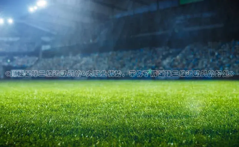 j9九游会老歌交流社区百度教育《揭秘足球二级运动员的6大职业优势，带你了解足球二级运动员的好处》