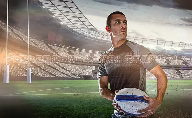 九游会·(J9)官方网站百度取证《中国女足现役球员名单大揭秘：探寻最强阵容！》