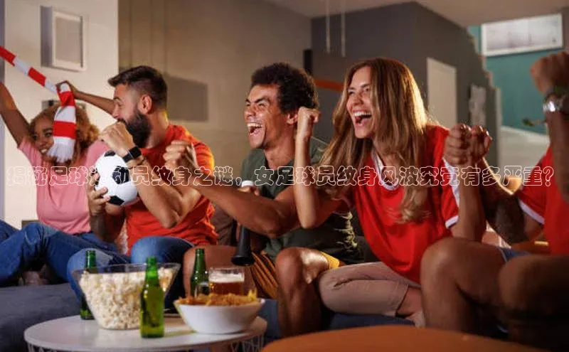 j9九游会国际站官方网站壹网壹创揭秘足球运动员纹身之谜，女足球员纹身风波究竟有多严重？