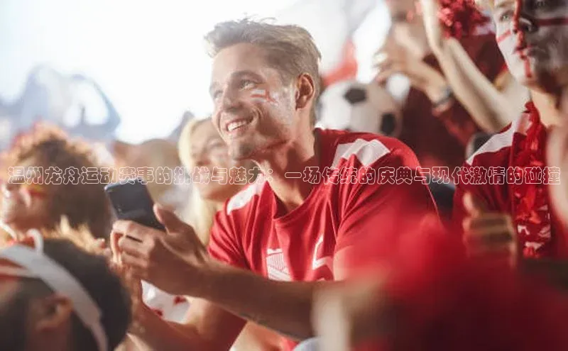 九游会ag登录j9入口猫眼温州龙舟运动赛事的挑战与魅力：一场传统的庆典与现代激情的碰撞