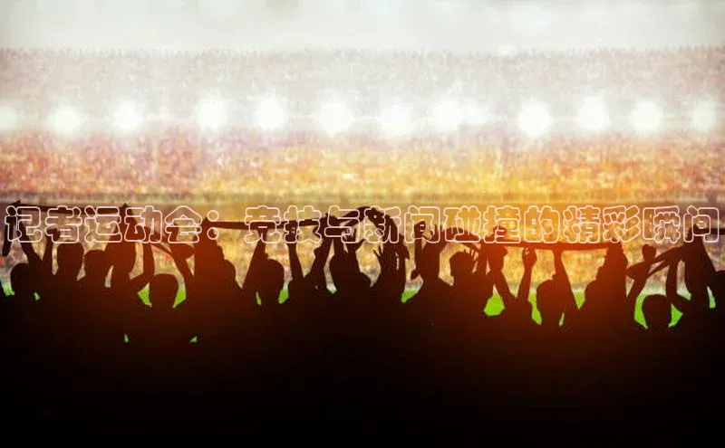 九游官网首页登录入口歌力思记者运动会：竞技与新闻碰撞的精彩瞬间