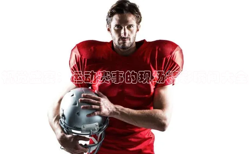 视觉盛宴：运动赛事的现场精彩瞬间大全