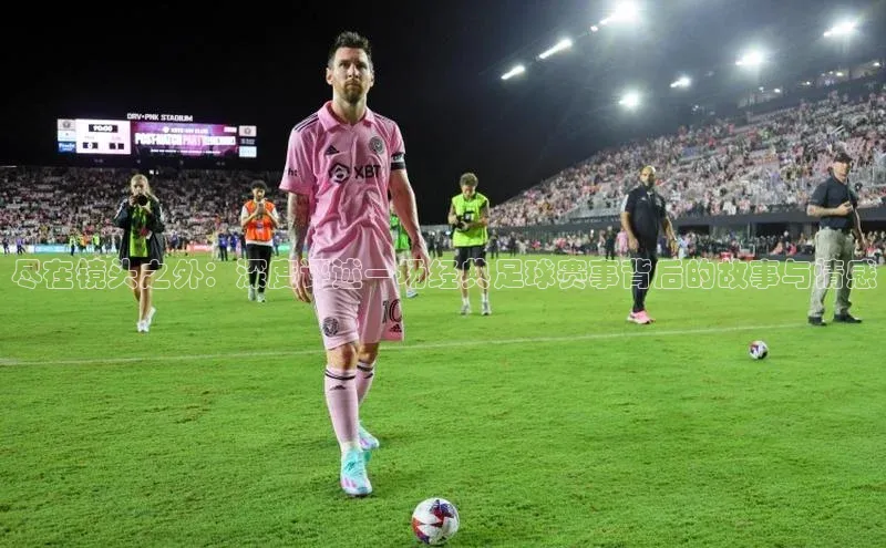 尽在镜头之外：深度评述一场经典足球赛事背后的故事与情感